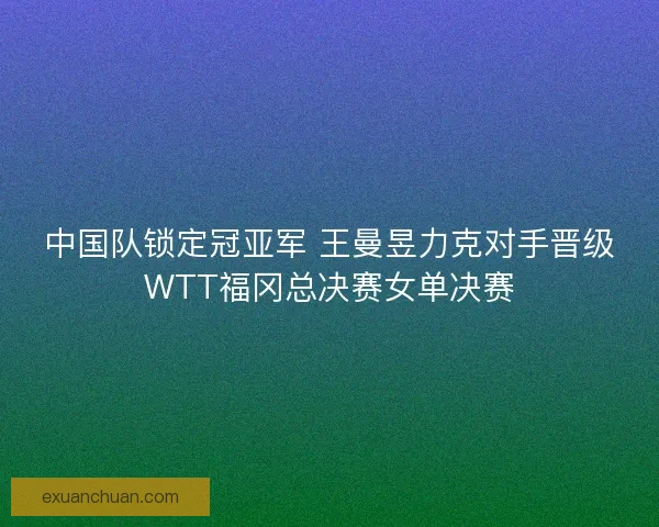 中国队锁定冠亚军 王曼昱力克对手晋级WTT福冈总决赛女单决赛