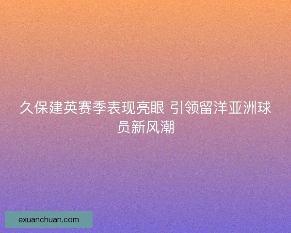 久保建英赛季表现亮眼 引领留洋亚洲球员新风潮
