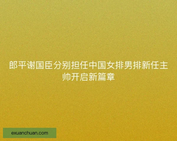 郎平谢国臣分别担任中国女排男排新任主帅开启新篇章
